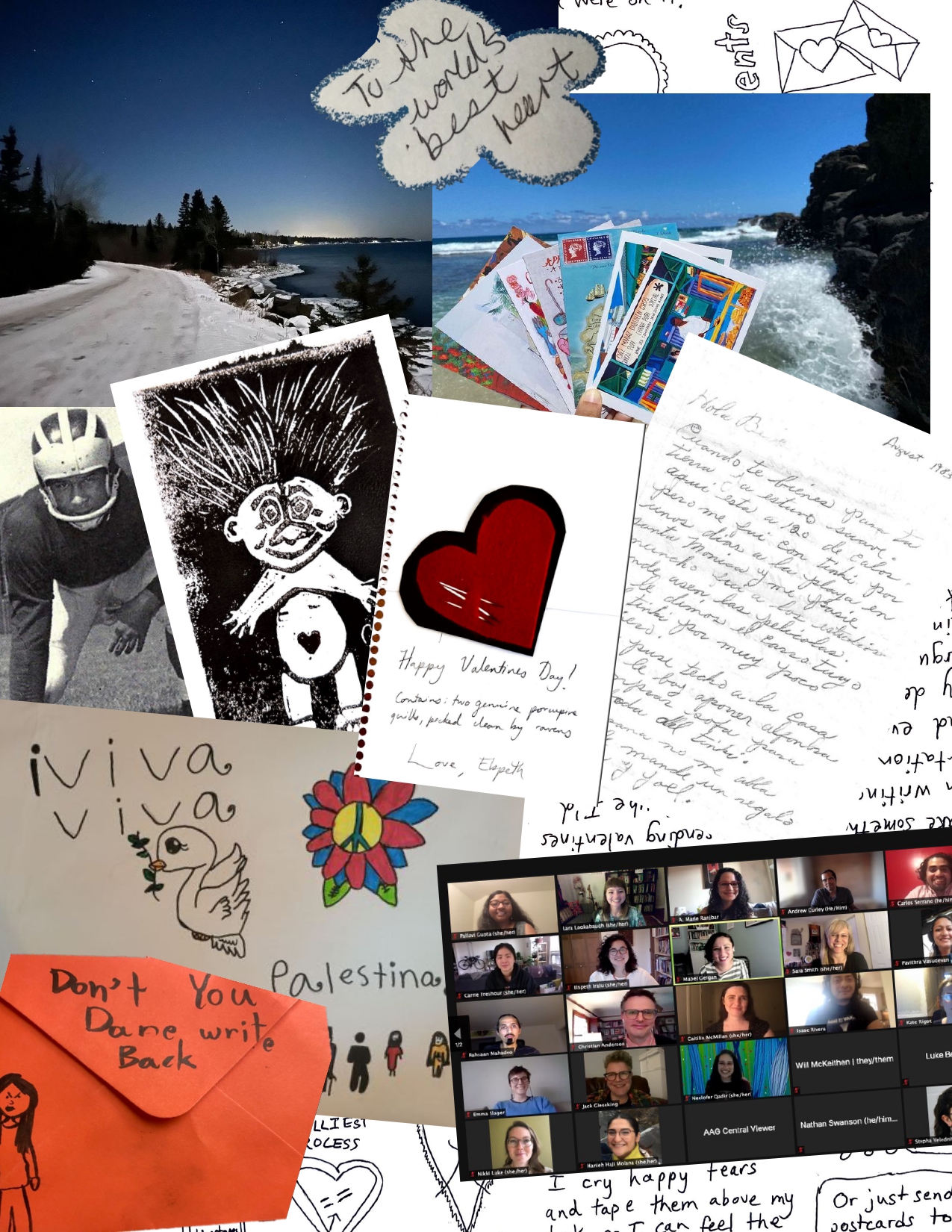 A collage of photos and materials provided by issue authors. These include: a photo of a landscape with stars shining above a curved snowy road disappearing into a wooded horizon along the coast of Gichigami/Lake Superior; a cutout of cursive text written by Caitilin McMillan’s mother that reads “to the world's best heart”; a photo of Neelofer Qadir’s hand holding colorful postcards in front of the blue water of Gris Gris, Mauritius; a handwritten letter in Spanish dated August 1983 from Alana de Hinojosa’s grandmother to her mother, Evelina “Bebe”, asking for her to come back home to Calexico, California; a black-and-white troll block print and a Valentine's Day card with porcupine quills piercing a red-and-black heart and the handwritten message “Happy Valentines Day! Contains two genuine porcupine quills, picked clean by ravens. Love, Elspeth”; a black-and-white photograph of Dr. Donald Deskins Jr. in a three-point stance wearing a football uniform; a colourful poster with doves and peace flowers and text that reads “Viva! Viva! Palestina!”; an orange envelope reading “don't you dare write back!” with a hand-drawn scowling figure; a screenshot of a Zoom grid of smiling attendees at the American Association of Geographers 2021 Desirable Futures sessions; and background text and images from valentines written by Elspeth Iralu.